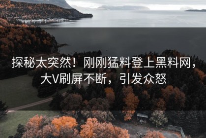 探秘太突然！刚刚猛料登上黑料网，大V刷屏不断，引发众怒