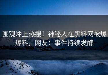 围观冲上热搜！神秘人在黑料网被爆爆料，网友：事件持续发酵