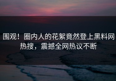 围观！圈内人的花絮竟然登上黑料网热搜，震撼全网热议不断