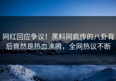 网红回应争议！黑料网疯传的八卦背后竟然是热血沸腾，全网热议不断