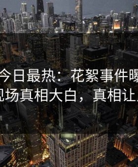黑料网今日最热：花絮事件曝光，当事人现场真相大白，真相让人瞠目