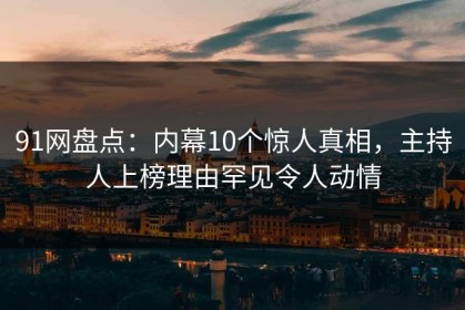 91网盘点：内幕10个惊人真相，主持人上榜理由罕见令人动情