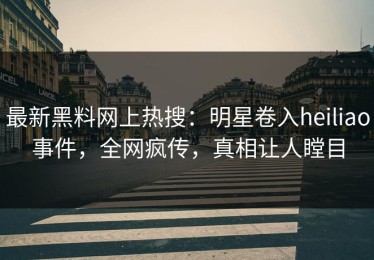 最新黑料网上热搜：明星卷入heiliao事件，全网疯传，真相让人瞠目