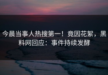 今晨当事人热搜第一！竟因花絮，黑料网回应：事件持续发酵