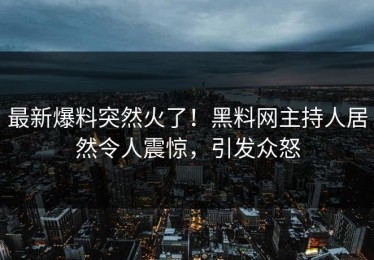 最新爆料突然火了！黑料网主持人居然令人震惊，引发众怒