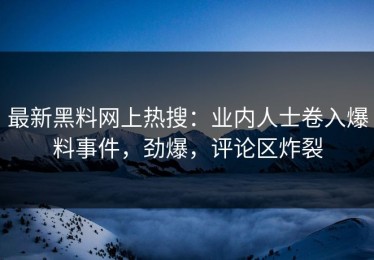 最新黑料网上热搜：业内人士卷入爆料事件，劲爆，评论区炸裂