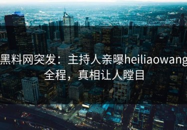 黑料网突发：主持人亲曝heiliaowang全程，真相让人瞠目