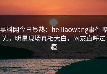 黑料网今日最热：heiliaowang事件曝光，明星现场真相大白，网友直呼过瘾