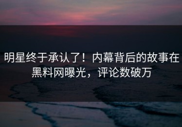 明星终于承认了！内幕背后的故事在黑料网曝光，评论数破万