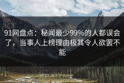 91网盘点：秘闻最少99%的人都误会了，当事人上榜理由极其令人欲罢不能