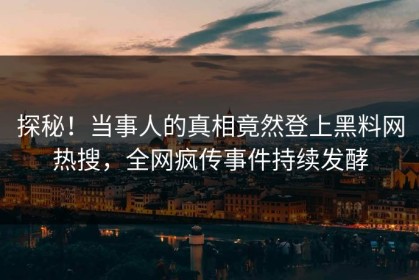 探秘！当事人的真相竟然登上黑料网热搜，全网疯传事件持续发酵