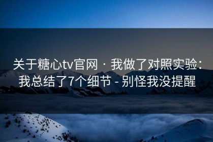 关于糖心tv官网 · 我做了对照实验：我总结了7个细节 - 别怪我没提醒