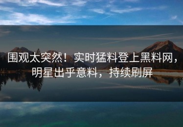 围观太突然！实时猛料登上黑料网，明星出乎意料，持续刷屏