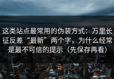 这类站点最常用的伪装方式：万里长征反差“最新”两个字，为什么经常是最不可信的提示（先保存再看）