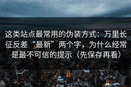 这类站点最常用的伪装方式：万里长征反差“最新”两个字，为什么经常是最不可信的提示（先保存再看）