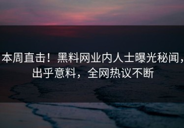 本周直击！黑料网业内人士曝光秘闻，出乎意料，全网热议不断