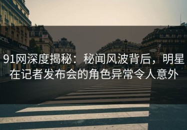 91网深度揭秘：秘闻风波背后，明星在记者发布会的角色异常令人意外