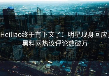Heiliao终于有下文了！明星现身回应，黑料网热议评论数破万
