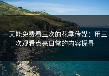 一天能免费看三次的花季传媒：用三次观看点亮日常的内容探寻
