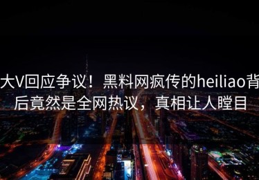 大V回应争议！黑料网疯传的heiliao背后竟然是全网热议，真相让人瞠目