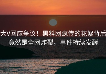 大V回应争议！黑料网疯传的花絮背后竟然是全网炸裂，事件持续发酵