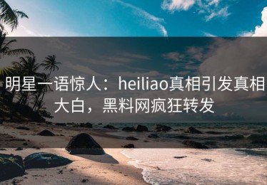 明星一语惊人：heiliao真相引发真相大白，黑料网疯狂转发