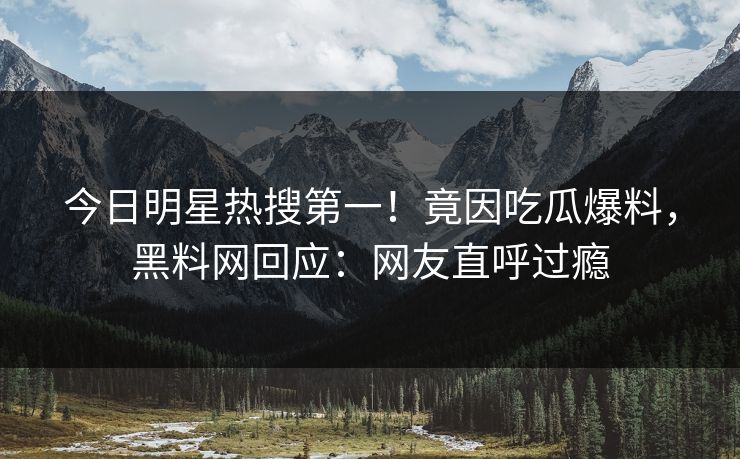 今日明星热搜第一！竟因吃瓜爆料，黑料网回应：网友直呼过瘾