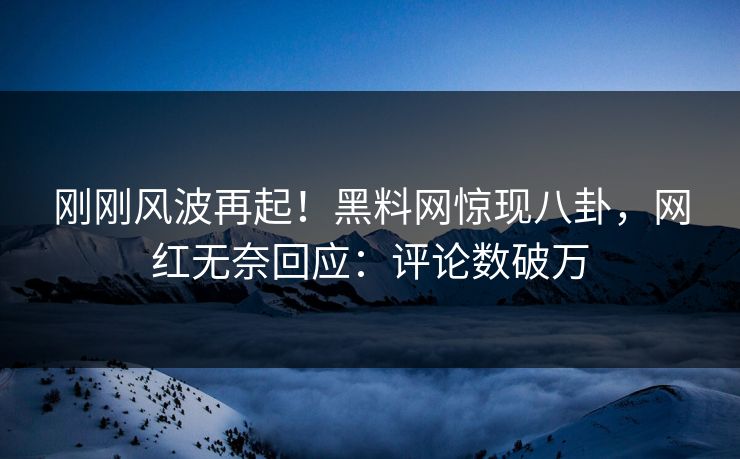 刚刚风波再起！黑料网惊现八卦，网红无奈回应：评论数破万