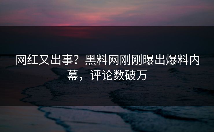 网红又出事？黑料网刚刚曝出爆料内幕，评论数破万