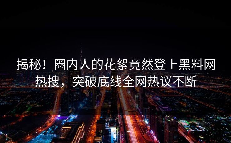 揭秘！圈内人的花絮竟然登上黑料网热搜，突破底线全网热议不断