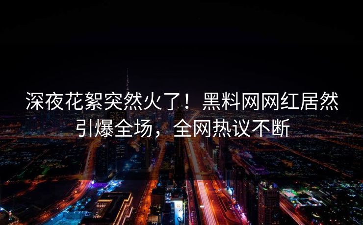 深夜花絮突然火了！黑料网网红居然引爆全场，全网热议不断