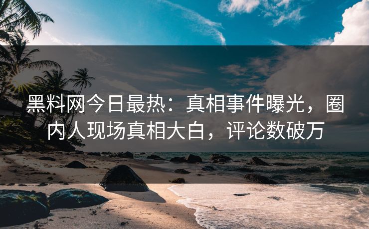 黑料网今日最热：真相事件曝光，圈内人现场真相大白，评论数破万