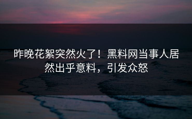 昨晚花絮突然火了！黑料网当事人居然出乎意料，引发众怒