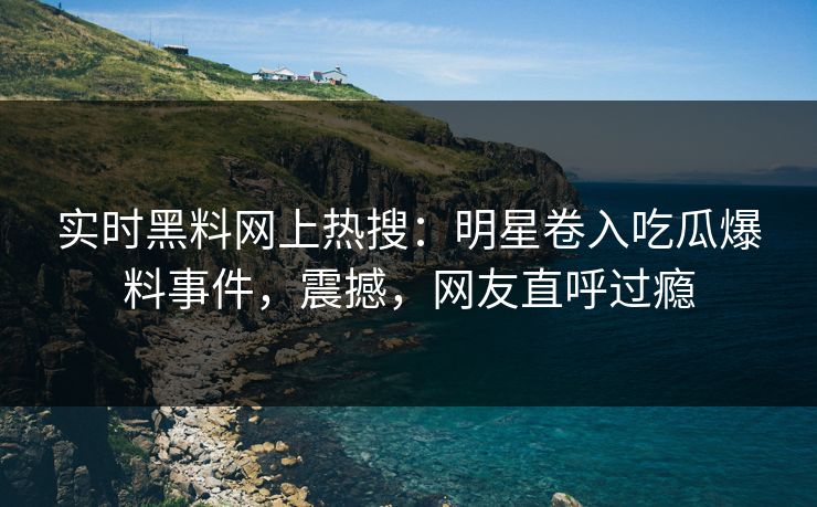实时黑料网上热搜：明星卷入吃瓜爆料事件，震撼，网友直呼过瘾