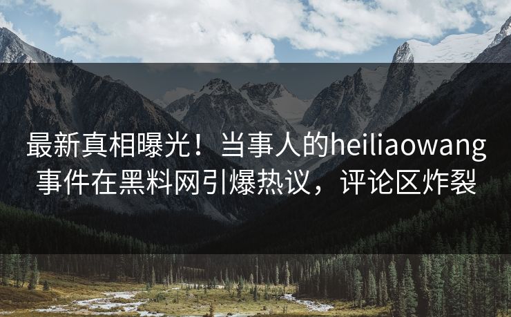 最新真相曝光！当事人的heiliaowang事件在黑料网引爆热议，评论区炸裂