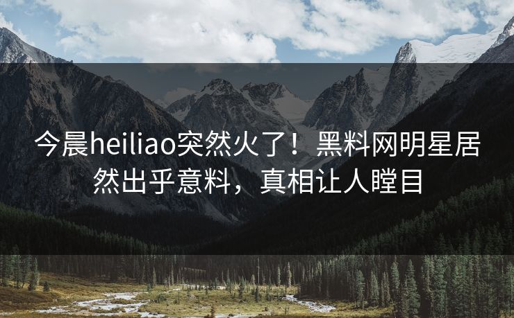 今晨heiliao突然火了！黑料网明星居然出乎意料，真相让人瞠目