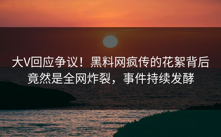 大V回应争议！黑料网疯传的花絮背后竟然是全网炸裂，事件持续发酵