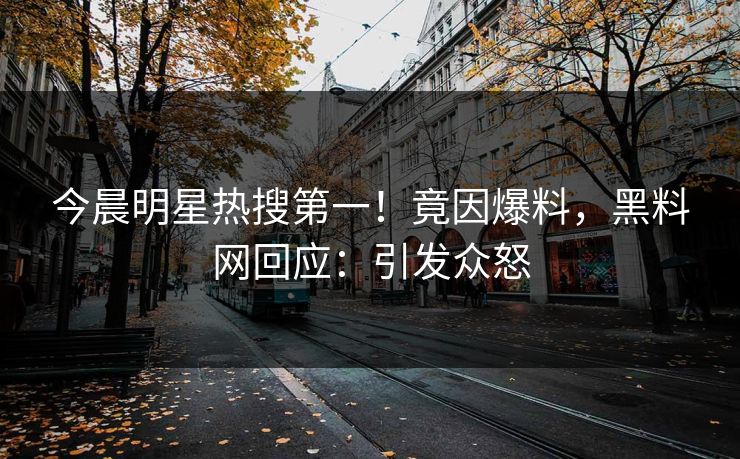 今晨明星热搜第一！竟因爆料，黑料网回应：引发众怒