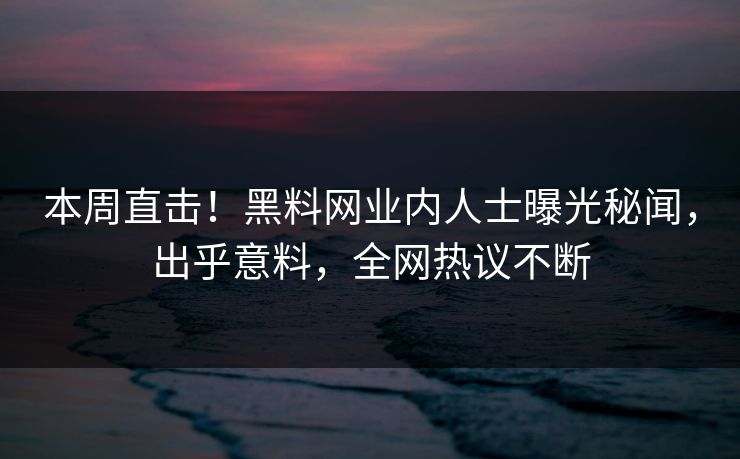 本周直击！黑料网业内人士曝光秘闻，出乎意料，全网热议不断