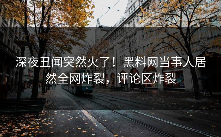 深夜丑闻突然火了！黑料网当事人居然全网炸裂，评论区炸裂