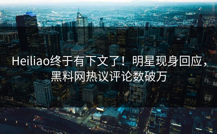 Heiliao终于有下文了！明星现身回应，黑料网热议评论数破万