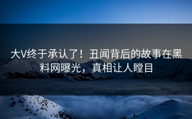 大V终于承认了！丑闻背后的故事在黑料网曝光，真相让人瞠目