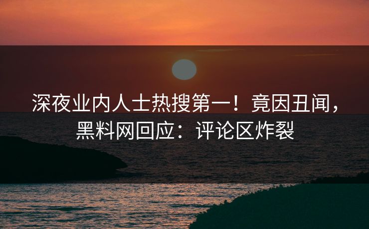 深夜业内人士热搜第一！竟因丑闻，黑料网回应：评论区炸裂