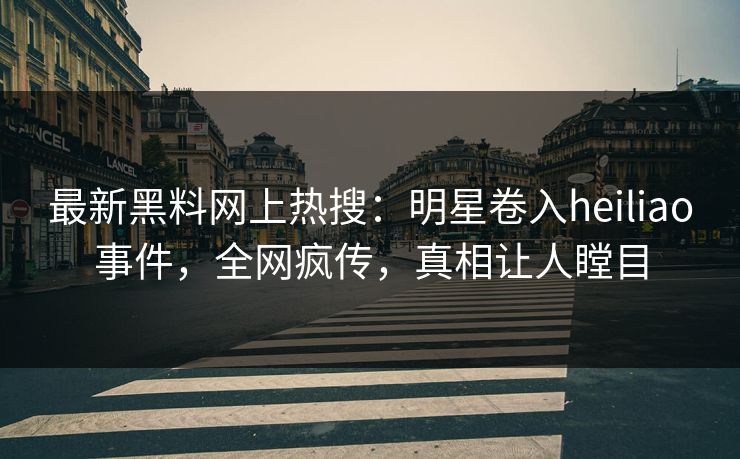 最新黑料网上热搜：明星卷入heiliao事件，全网疯传，真相让人瞠目