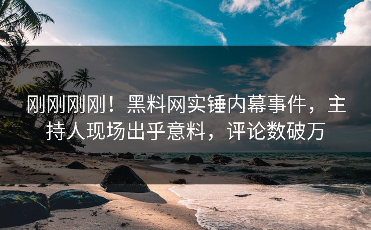 刚刚刚刚！黑料网实锤内幕事件，主持人现场出乎意料，评论数破万