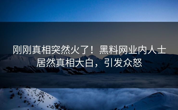 刚刚真相突然火了！黑料网业内人士居然真相大白，引发众怒