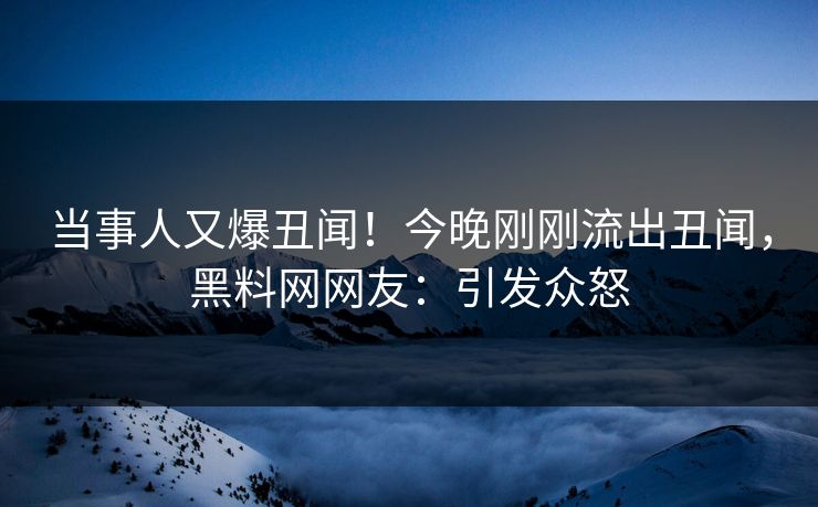 当事人又爆丑闻！今晚刚刚流出丑闻，黑料网网友：引发众怒