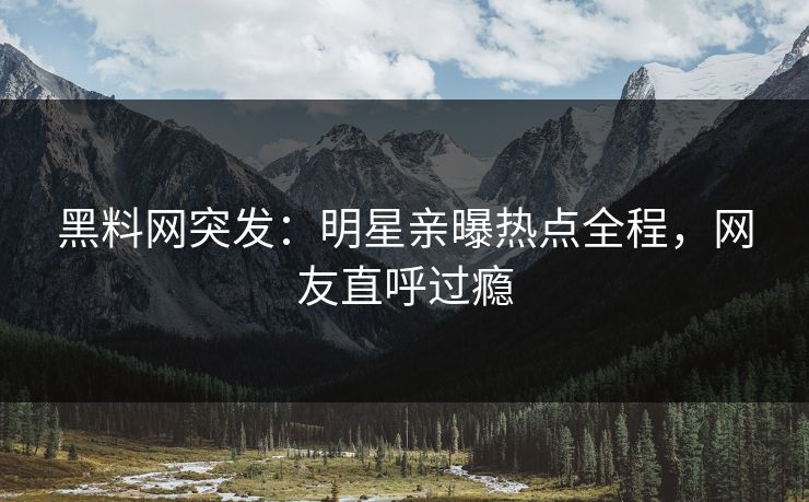 黑料网突发：明星亲曝热点全程，网友直呼过瘾