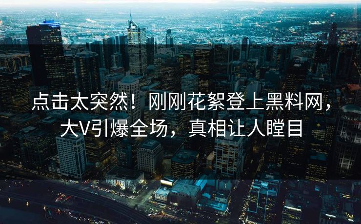 点击太突然！刚刚花絮登上黑料网，大V引爆全场，真相让人瞠目