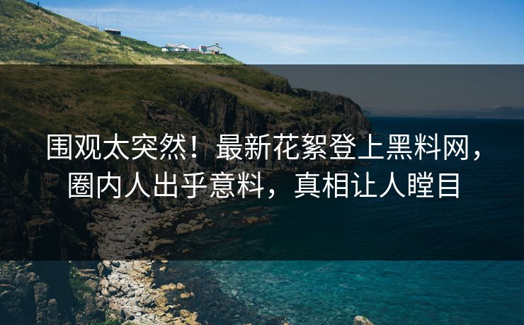 围观太突然！最新花絮登上黑料网，圈内人出乎意料，真相让人瞠目